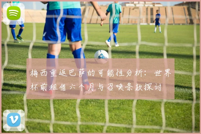 梅西重返巴萨的可能性分析：世界杯前租借六个月与召唤条款探讨