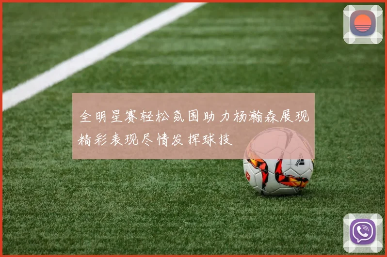 全明星赛轻松氛围助力杨瀚森展现精彩表现尽情发挥球技