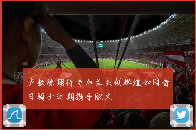 卢教练期待与加兰共创辉煌如同昔日骑士时期携手欧文