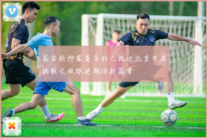 国安新帅蒙哥马利已抵达北京开启执教之旅球迷期待新篇章