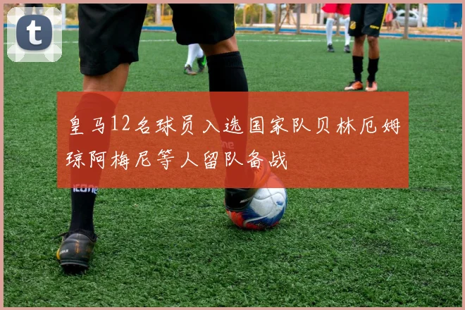 皇马12名球员入选国家队贝林厄姆琼阿梅尼等人留队备战