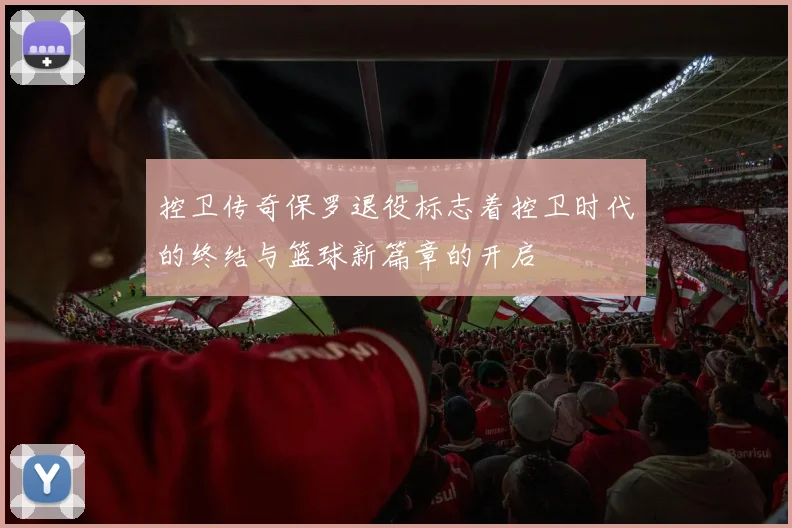 控卫传奇保罗退役标志着控卫时代的终结与篮球新篇章的开启