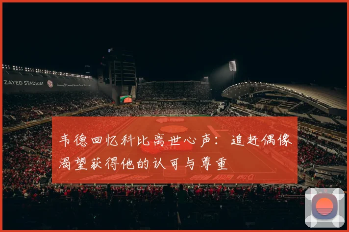 韦德回忆科比离世心声：追赶偶像渴望获得他的认可与尊重