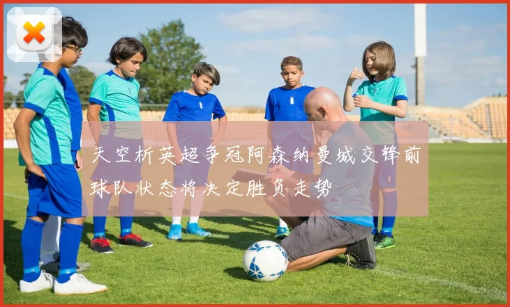 天空析英超争冠阿森纳曼城交锋前球队状态将决定胜负走势