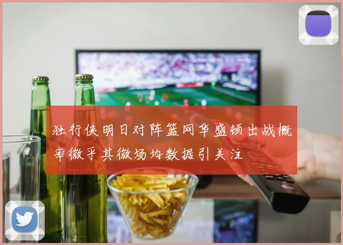 独行侠明日对阵篮网华盛顿出战概率微乎其微场均数据引关注