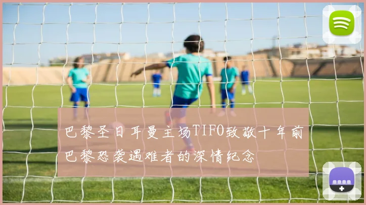巴黎圣日耳曼主场TIFO致敬十年前巴黎恐袭遇难者的深情纪念