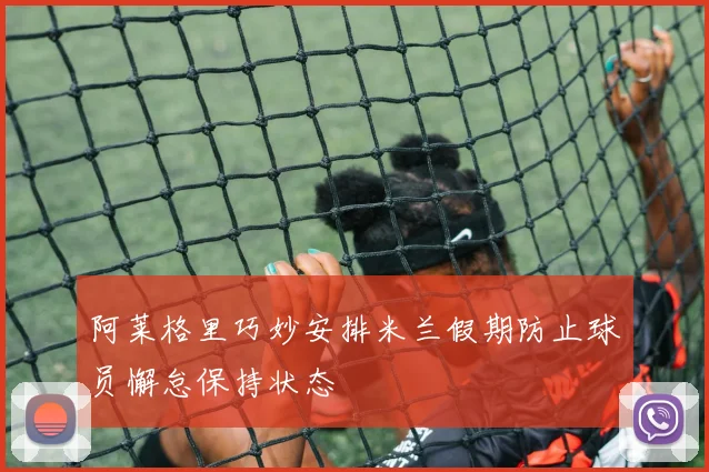 阿莱格里巧妙安排米兰假期防止球员懈怠保持状态