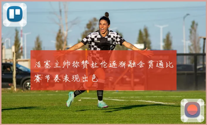 活塞主帅称赞杜伦逐渐融会贯通比赛节奏表现出色