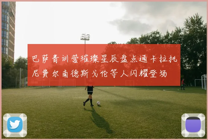 巴萨青训营璀璨星辰盘点通卡拉托尼费尔南德斯戈伦等人闪耀登场