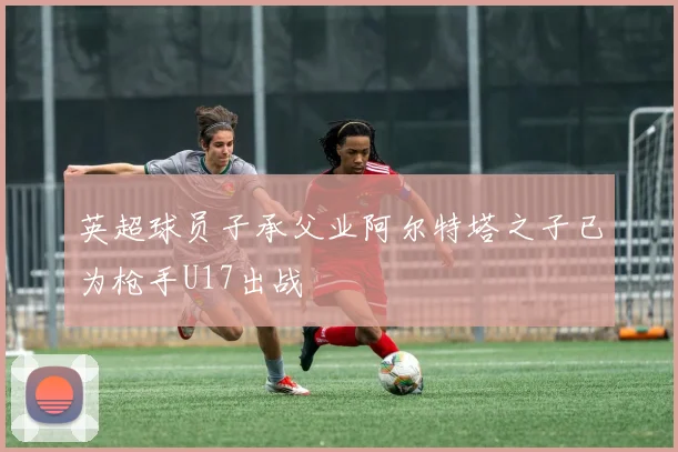 英超球员子承父业阿尔特塔之子已为枪手U17出战