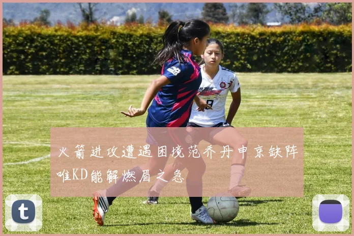 火箭进攻遭遇困境范乔丹申京缺阵唯KD能解燃眉之急