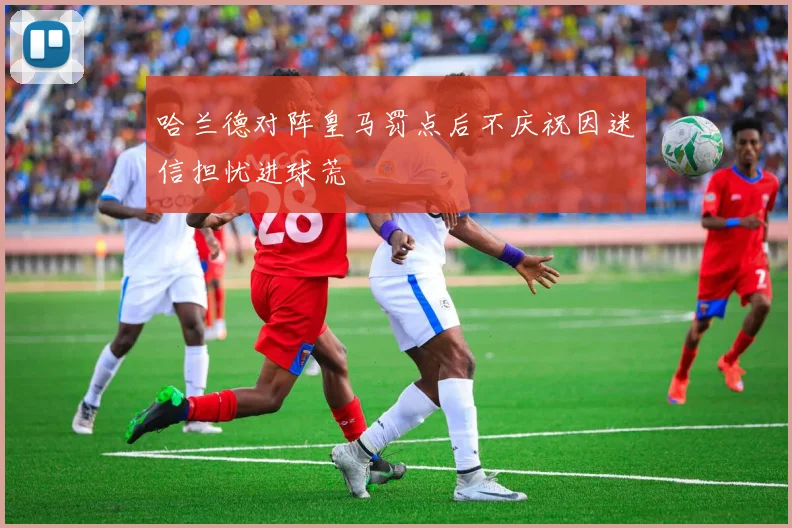 哈兰德对阵皇马罚点后不庆祝因迷信担忧进球荒