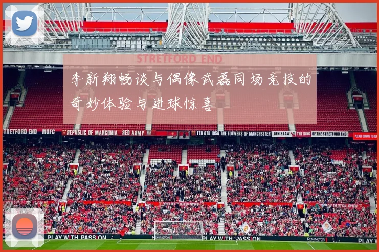 李新翔畅谈与偶像武磊同场竞技的奇妙体验与进球惊喜
