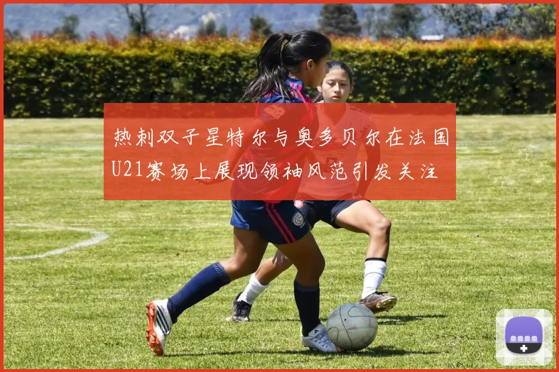热刺双子星特尔与奥多贝尔在法国U21赛场上展现领袖风范引发关注