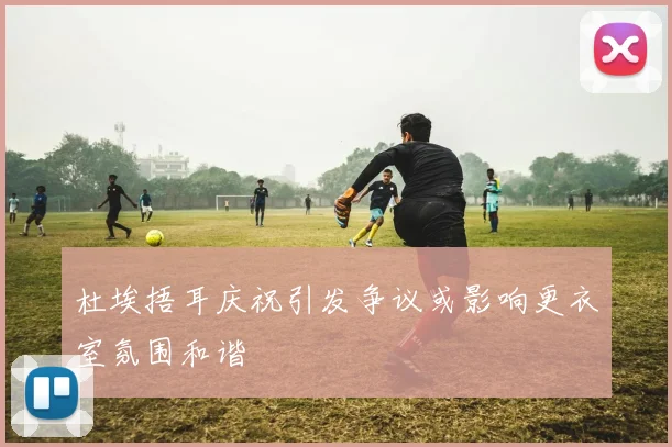 杜埃捂耳庆祝引发争议或影响更衣室氛围和谐