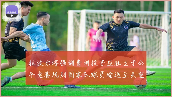 拉波尔塔强调青训投资应独立于公平竞赛规则国家队球员输送至关重要