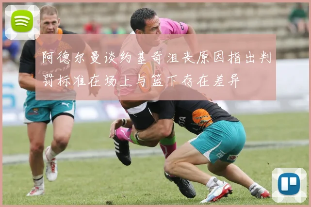 阿德尔曼谈约基奇沮丧原因指出判罚标准在场上与篮下存在差异