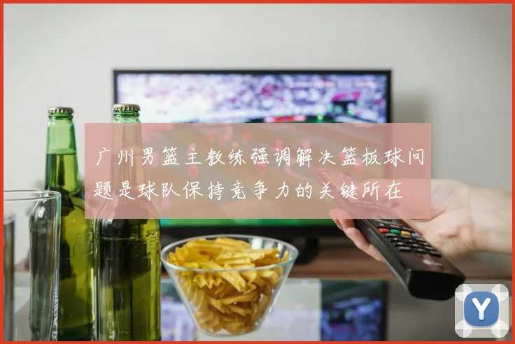 广州男篮主教练强调解决篮板球问题是球队保持竞争力的关键所在