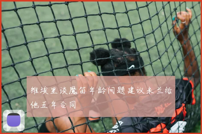 维埃里谈魔笛年龄问题建议米兰给他五年合同