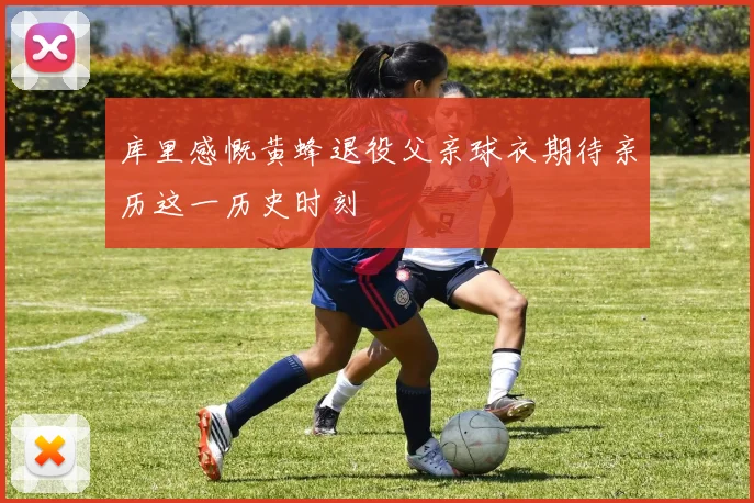 库里感慨黄蜂退役父亲球衣期待亲历这一历史时刻