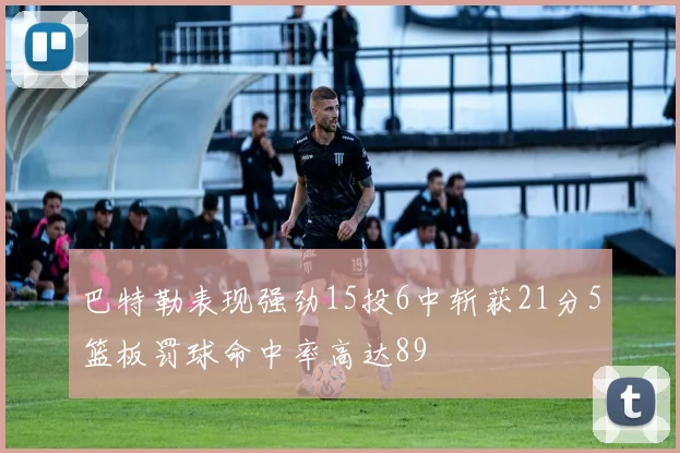 巴特勒表现强劲15投6中斩获21分5篮板罚球命中率高达89