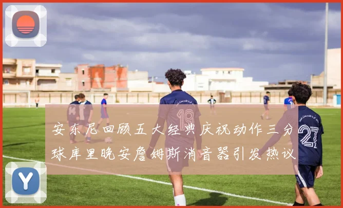 安东尼回顾五大经典庆祝动作三分球库里晚安詹姆斯消音器引发热议