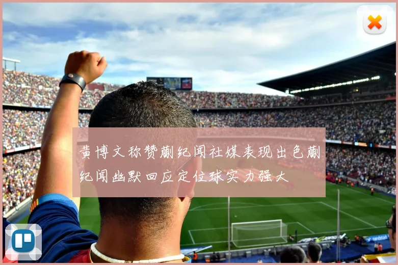 黄博文称赞蒯纪闻社媒表现出色蒯纪闻幽默回应定位球实力强大