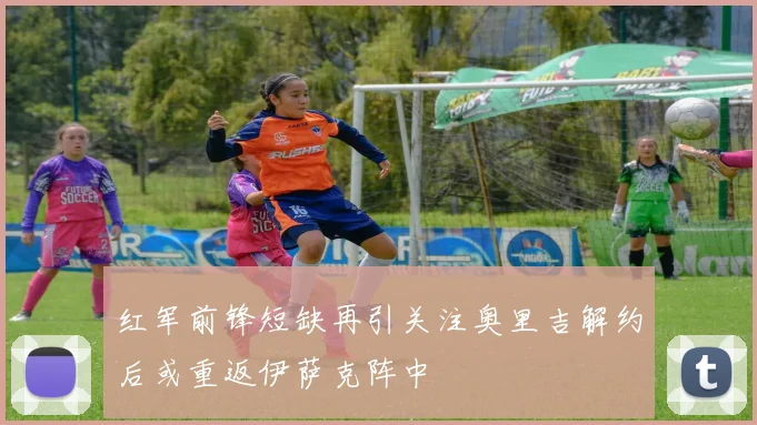 红军前锋短缺再引关注奥里吉解约后或重返伊萨克阵中