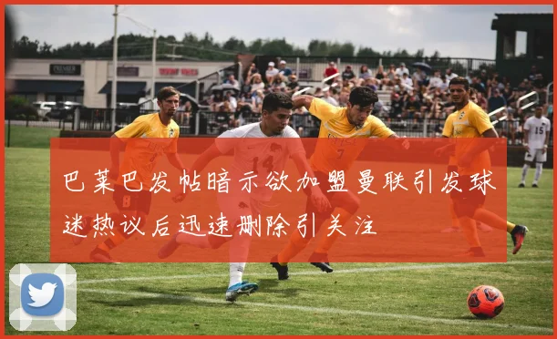 巴莱巴发帖暗示欲加盟曼联引发球迷热议后迅速删除引关注