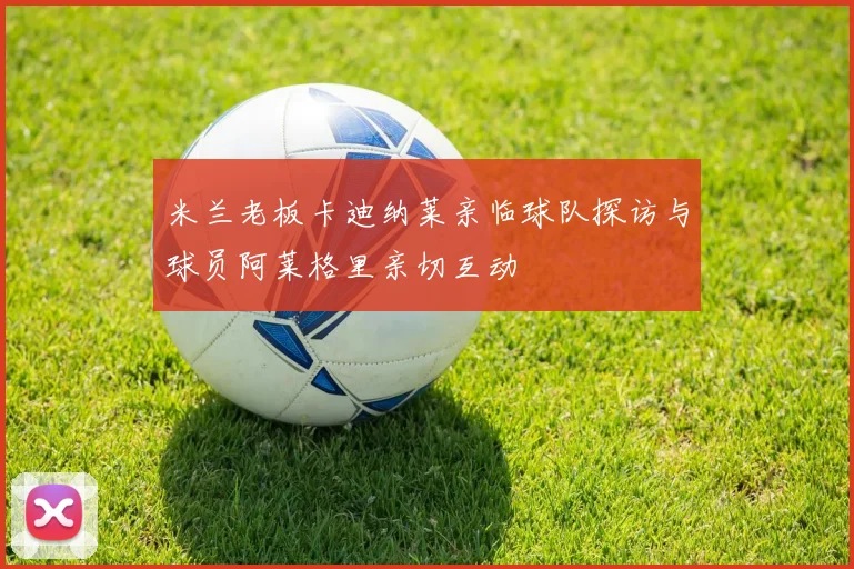 米兰老板卡迪纳莱亲临球队探访与球员阿莱格里亲切互动