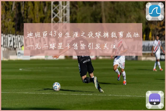 迪班萨43分生涯之夜球裤裁剪成独一无二球星卡售价引发关注