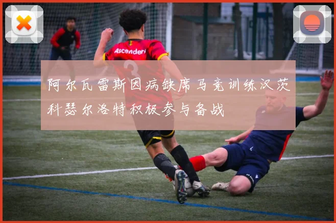 阿尔瓦雷斯因病缺席马竞训练汉茨科瑟尔洛特积极参与备战