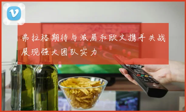 弗拉格期待与浓眉和欧文携手共战展现强大团队实力