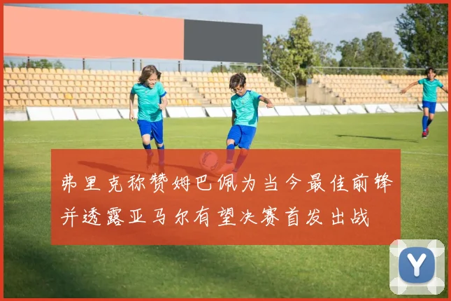 弗里克称赞姆巴佩为当今最佳前锋并透露亚马尔有望决赛首发出战