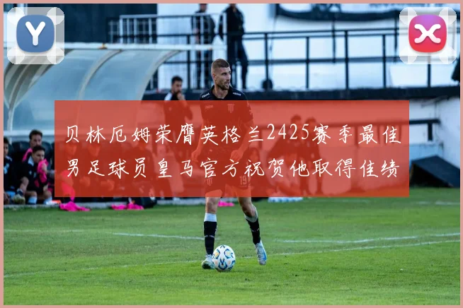 贝林厄姆荣膺英格兰2425赛季最佳男足球员皇马官方祝贺他取得佳绩