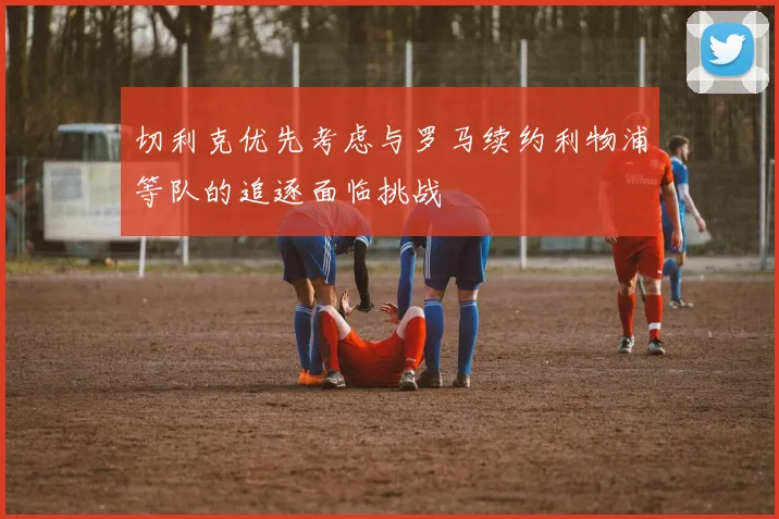 切利克优先考虑与罗马续约利物浦等队的追逐面临挑战