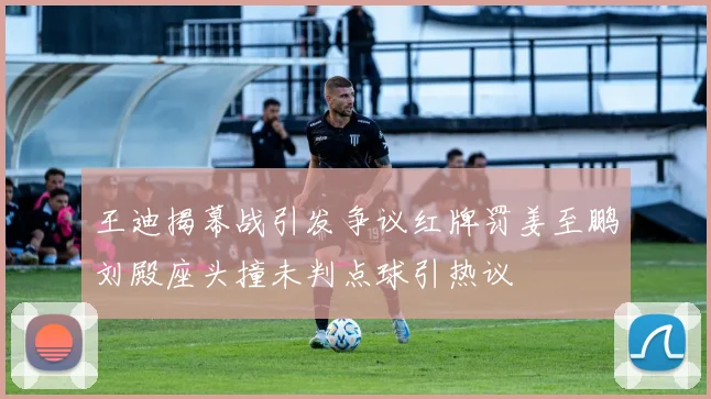 王迪揭幕战引发争议红牌罚姜至鹏刘殿座头撞未判点球引热议