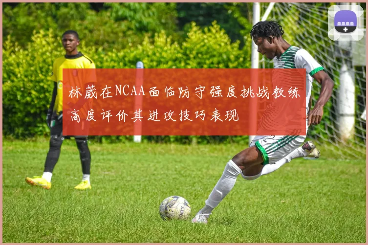 林葳在NCAA面临防守强度挑战教练高度评价其进攻技巧表现