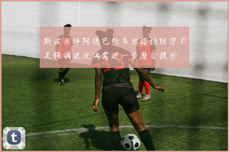 斯波点评阿德巴约韦尔搭档防守不足强调进攻端需进一步磨合提升