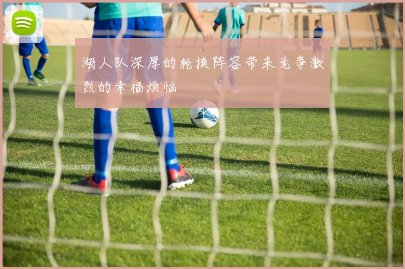 湖人队深厚的轮换阵容带来竞争激烈的幸福烦恼