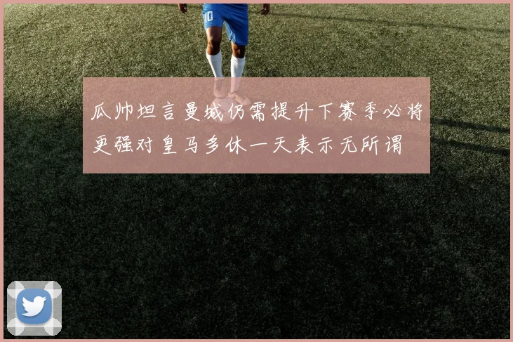 瓜帅坦言曼城仍需提升下赛季必将更强对皇马多休一天表示无所谓
