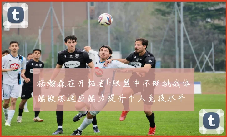 杨瀚森在开拓者G联盟中不断挑战体能锻炼适应能力提升个人竞技水平