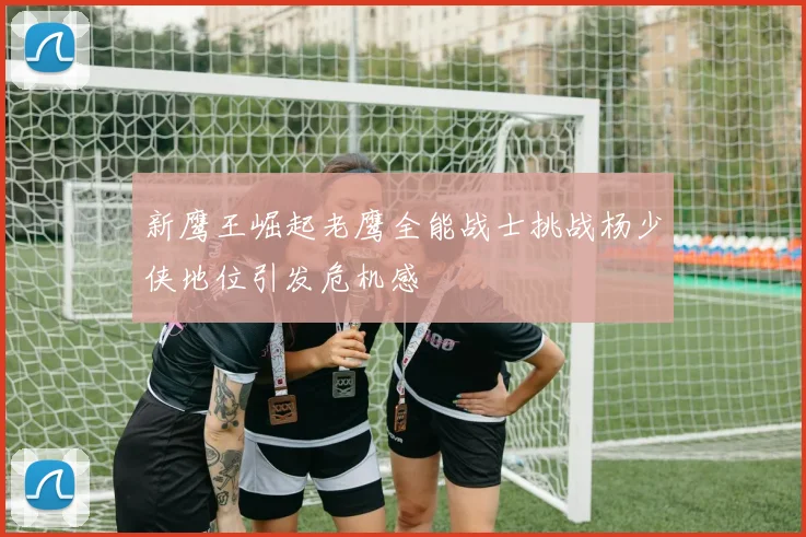 新鹰王崛起老鹰全能战士挑战杨少侠地位引发危机感