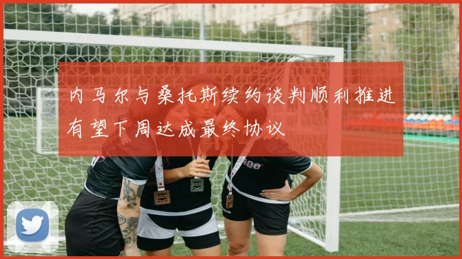 内马尔与桑托斯续约谈判顺利推进有望下周达成最终协议